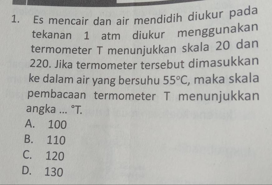 Es mencair dan air mendidih diukur pada
tekanan 1 atm diukur menggunakan
termometer T menunjukkan skala 20 dan
220. Jika termometer tersebut dimasukkan
ke dalam air yang bersuhu 55°C , maka skala
pembacaan termometer T menunjukkan
angka ... °T.
A. 100
B. 110
C. 120
D. 130