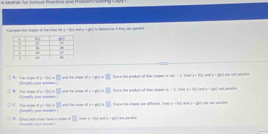 4: MathXL for School: Practice and Problem-Solving Copy I
Compare the slopes of the lines for y=f(x) and y=g(x) to determine if they are paralle.
A. The siope of y=f(x)=□ and the slope of y=g(x) is □ Since the product of their slopes is not - 1, lines y=f(x) and y=g(x) are not parallel.
(Simplity your answers.)
B. The slope of y=f(x) is □ and the slope of y=g(x) □ Since the product of their slopes is - 1, lines y=f(x) and y=g(x) are parallel.
(Simplity your answers.)
C. The slope of y=f(x) is □ and the slope of y=g(x) is □ Since the slopes are different, lines y=f(x) and y=g(x) are not parallel
(Simplify your answers.)
D. Since both lines have a slope of □ lines y=f(x) and y=g(x) are parallel
(Simelify unur armaar)