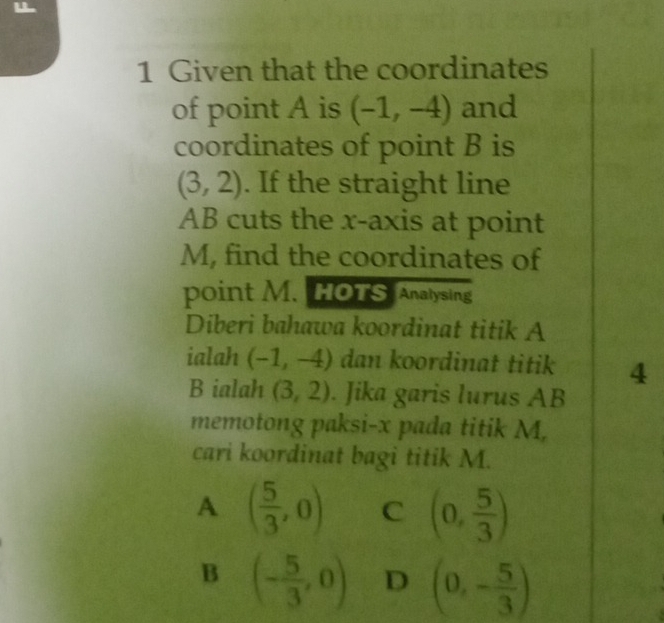 Given that the coordinates
of point A is (-1,-4) and
coordinates of point B is
(3,2). If the straight line
AB cuts the x-axis at point
M, find the coordinates of
point M. HOTS Analysing
Diberi bahawa koordinat titik A
ialah (-1,-4) dan koordinat titik 4
B ialah (3,2). Jika garis lurus AB
memotong paksi- x pada titik M,
cari koordinat bagi titik M.
A ( 5/3 ,0) C (0, 5/3 )
B (- 5/3 ,0) D (0,- 5/3 )