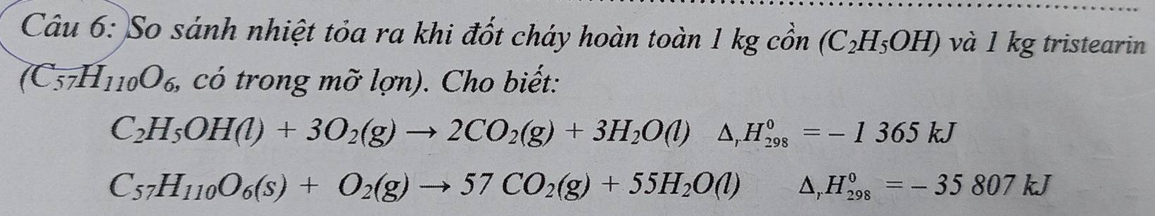 So sánh nhiệt tỏa ra khi đốt cháy hoàn toàn 1 kg cồn (C_2H_5OH) và 1 kg tristearin
(C_57H_110O_6 , có trong mỡ lợn). Cho biết:
C_2H_5OH(l)+3O_2(g)to 2CO_2(g)+3H_2O(l)△ _rH_(298)^0=-1365kJ
C_57H_110O_6(s)+O_2(g)to 57CO_2(g)+55H_2O(l) △ . H_(298)^0=-35807kJ