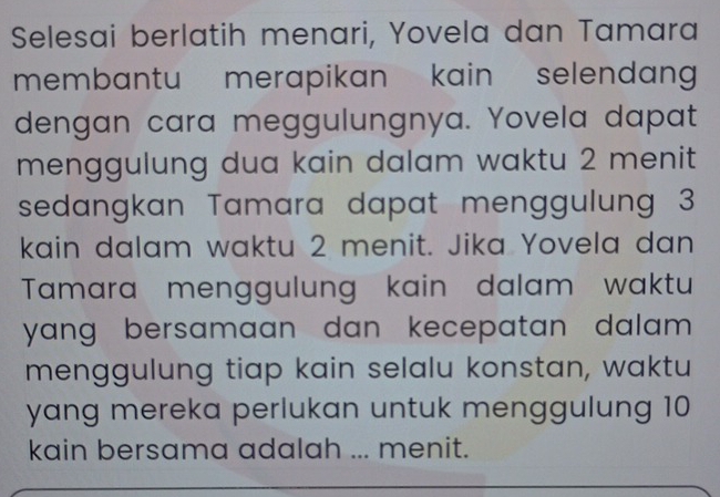 Selesai berlatih menari, Yovela dan Tamara 
membantu merapikan kain selendang 
dengan cara meggulungnya. Yovela dapat 
menggulung dua kain dalam waktu 2 menit 
sedangkan Tamara dapat menggulung 3
kain dalam waktu 2 menit. Jika Yovela dan 
Tamara menggulung kain dalam waktu 
yang bersamaan dan kecepatan dalam . 
menggulung tiap kain selalu konstan, waktu 
yang mereka perlukan untuk menggulung 10
kain bersama adalah ... menit.