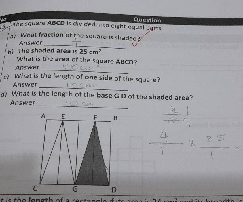 No. Question 
19. The square ABCD is divided into eight equal parts. 
a) What fraction of the square is shaded? 
Answer_ 
b) The shaded area is 25cm^2. 
What is the area of the square ABCD? 
Answer_ 
c) What is the length of one side of the square? 
_ 
Answer 
d) What is the length of the base G D of the shaded area? 
_ 
Answer 
t i s the length of a rectangle if its area i 24 readth