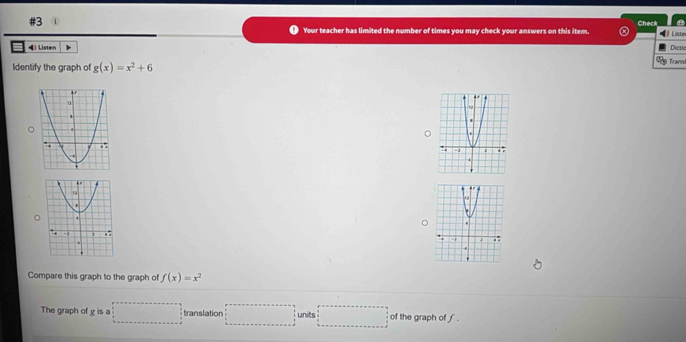 #3 i Check a 
Your teacher has limited the number of times you may check your answers on this item. Liste 
Dictia 
← Listen Transl 
Identify the graph of g(x)=x^2+6
Compare this graph to the graph of f(x)=x^2
The graph of g is a □ translation □ units □ of the graph of f.