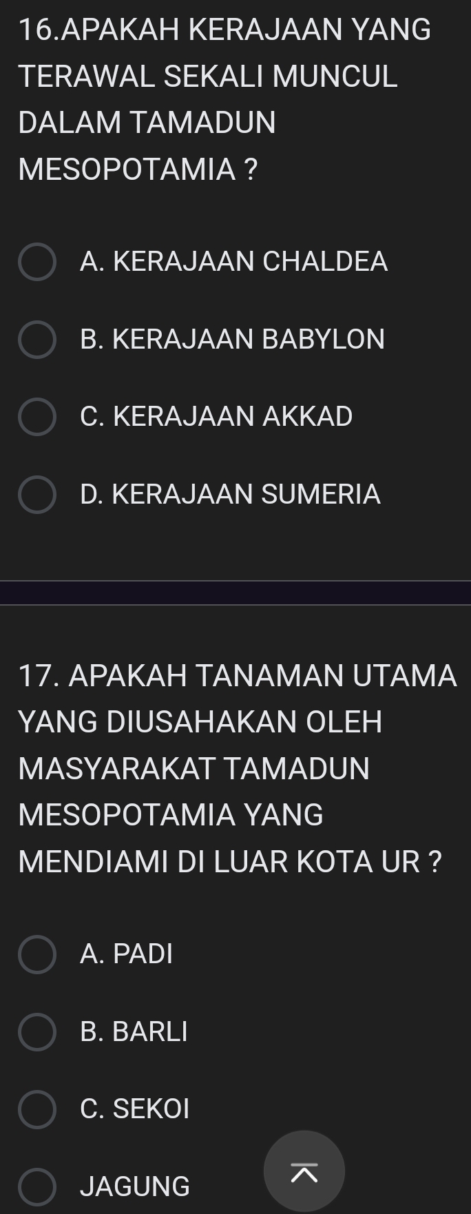 APAKAH KERAJAAN YANG
TERAWAL SEKALI MUNCUL
DALAM TAMADUN
MESOPOTAMIA ？
A. KERAJAAN CHALDEA
B. KERAJAAN BABYLON
C. KERAJAAN AKKAD
D. KERAJAAN SUMERIA
17. APAKAH TANAMAN UTAMA
YANG DIUSAHAKAN OLEH
MASYARAKAT TAMADUN
MESOPOTAMIA YANG
MENDIAMI DI LUAR KOTA UR ?
A. PADI
B. BARLI
C. SEKOI
JAGUNG