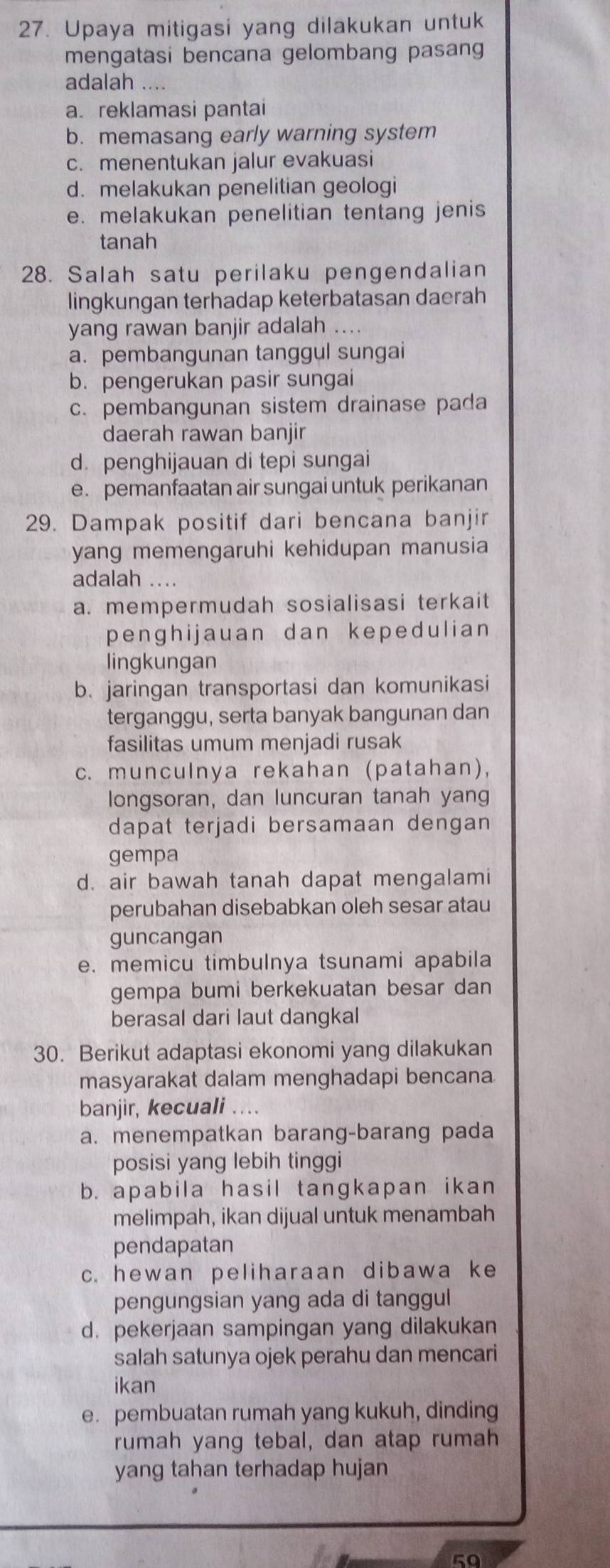 Upaya mitigasi yang dilakukan untuk
mengatasi bencana gelombang pasan
adalah ....
a. reklamasi pantai
b. memasang early warning system
c. menentukan jalur evakuasi
d. melakukan penelitian geologi
e. melakukan penelitian tentang jenis
tanah
28. Salah satu perilaku pengendalian
lingkungan terhadap keterbatasan daerah
yang rawan banjir adalah ....
a. pembangunan tanggul sungai
b. pengerukan pasir sungai
c. pembangunan sistem drainase pada
daerah rawan banjir
d. penghijauan di tepi sungai
e. pemanfaatan air sungai untuk perikanan
29. Dampak positif dari bencana banjir
yang memengaruhi kehidupan manusia
adalah …
a. mempermudah sosialisasi terkait
penghijauan dan kepedulian
lingkungan
b. jaringan transportasi dan komunikasi
terganggu, serta banyak bangunan dan
fasilitas umum menjadi rusak
c. munculnya rekahan (patahan),
longsoran, dan luncuran tanah yang
dapat terjadi bersamaan dengan 
gempa
d. air bawah tanah dapat mengalami
perubahan disebabkan oleh sesar atau
guncangan
e. memicu timbulnya tsunami apabila
gempa bumi berkekuatan besar dan
berasal dari laut dangkal
30. Berikut adaptasi ekonomi yang dilakukan
masyarakat dalam menghadapi bencana
banjir, kecuali ....
a. menempatkan barang-barang pada
posisi yang lebih tinggi
b. apabila hasil tangkapan ikan
melimpah, ikan dijual untuk menambah
pendapatan
c. hewan peliharaan dibawa ke
pengungsian yang ada di tanggul
d. pekerjaan sampingan yang dilakukan
salah satunya ojek perahu dan mencari
ikan
e. pembuatan rumah yang kukuh, dinding
rumah yang tebal, dan atap rumah
yang tahan terhadap hujan
50