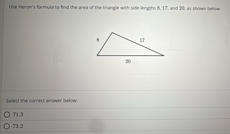 Use Heron's formula to find the area of the triangle with side lengths 8, 17, and 20, as shown below.
Select the correct answer below:
71.3
73.2