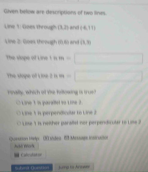 Given below are descriptions of two lines.
Line 1: Goes through (3,2) and (-6,11)
Line 2 : Goes through (0,6) and (3,3)
The stope of Line 1 is m=
The stope of Line 2 is
F mally, which of the following is true?
Line 1 is parallel to Line 2.
Line 1 is perpendicular to Line 2
Line 1 is neither parallel nor perpendicular to Line 2
Question Help OVídeo Message instructor
Add Work
Calculator
Submit Question Jump to Answer