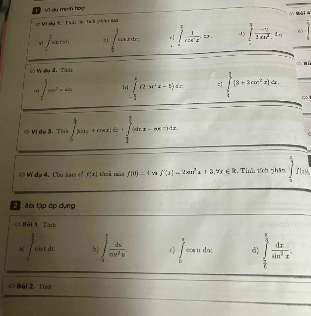 Ví dụ minh hoạ
Ví dụ 1. Tính các tích phân sau ◇ Bài 4
a)
a) ∈t _0^((π)sin tdt, b) ∈tlimits _frac π)2^- π /2 cos xdx; c) ∈tlimits _0^((frac π)4) 1/cos^2x ;dx; d) ∈tlimits _ π /4 ^ π /2  (-2)/3sin^2x dx; overline overline overline J
Bà
6 Ví dụ 2. Tính:
a) ∈t _0^((frac π)4)tan^2xdx, b ∈tlimits _- π /4 ^0(2tan^2x+5)dx; c) ∈tlimits _ π /4 ^ π /2 (3+2cot^2x)dx.
ớ Ví dụ 3. Tính ∈tlimits _0^((frac π)4)(sin x+cos x)dx+∈tlimits _ π /4 ^ π /2 (sin x+cos x)dx
ớ Ví du 4. Cho hàm số f(x) thoả mān f(0)=4 và f'(x)=2sin^2x+3,forall x∈ R , Tính tích phân ∈tlimits _0^((frac π)4)f(x)dx
2 Bài tập áp dụng
◇> Bài 1. Tính
a) ∈t _0^((frac π)6)cos tdt b) ∈t _0^((frac π)4) du/cos^2u . c) ∈t _0^((π)cos udu; d) ∈tlimits _frac π)6^ π /3  dx/sin^2x ;
« Bài 2. Tính