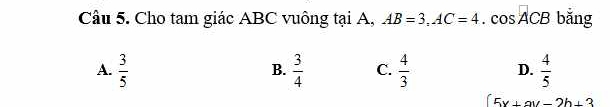 Cho tam giác ABC vuông tại A, AB=3, AC=4. cos ACB bǎng
A.  3/5   3/4  C.  4/3  D.  4/5 
B.
5x+ay-2b+3