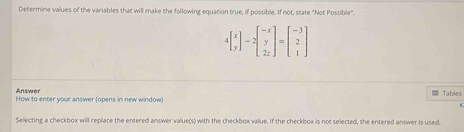 Determine values of the variables that will make the following equation true, if possible. If not, state "Not Possible".
4beginbmatrix x yendbmatrix -2beginbmatrix -x y 2zendbmatrix =beginbmatrix -3 2 1endbmatrix
Answer Tables 
How to enter your answer (opens in new window) 
K 
Selecting a checkbox will replace the entered answer value(s) with the checkbox value. If the checkbox is not selected, the entered answer is used.