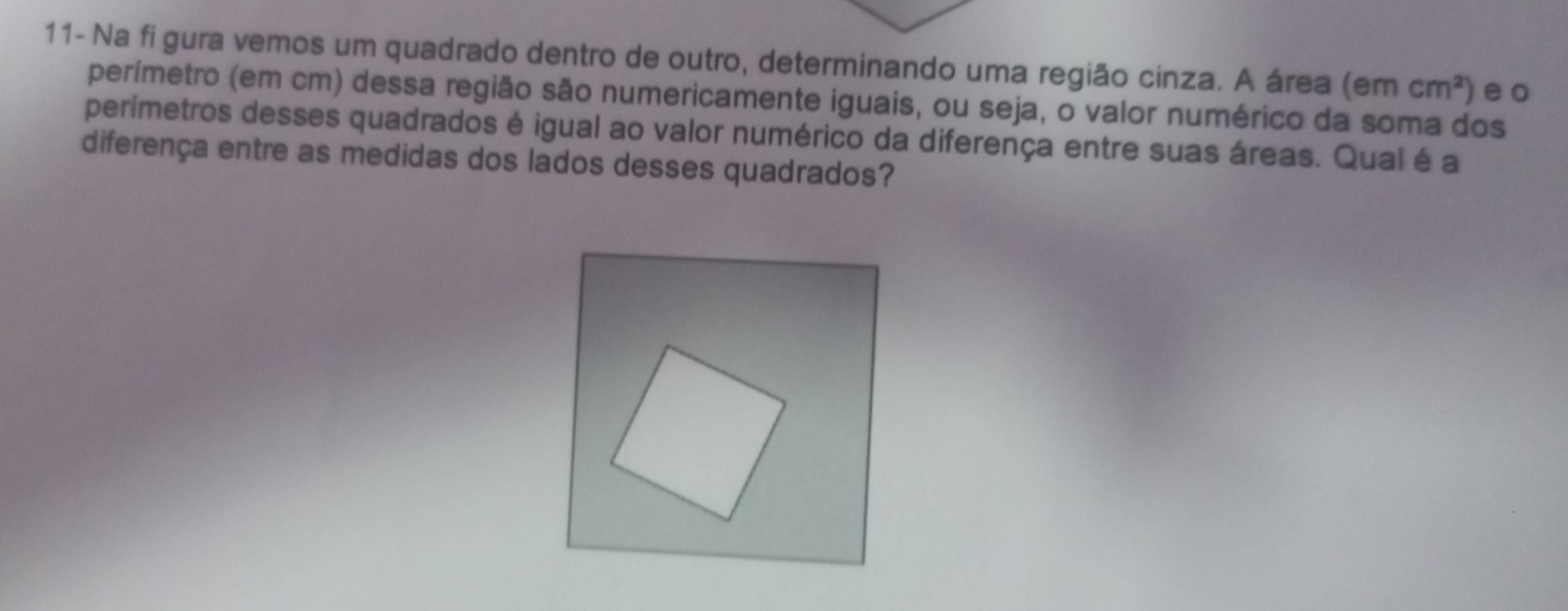 11- Na fi gura vemos um quadrado dentro de outro, determinando uma região cinza. A área (em cm^2) eo 
perímetro (em cm) dessa região são numericamente iguais, ou seja, o valor numérico da soma dos 
perímetros desses quadrados é igual ao valor numérico da diferença entre suas áreas. Qual é a 
diferença entre as medidas dos lados desses quadrados?