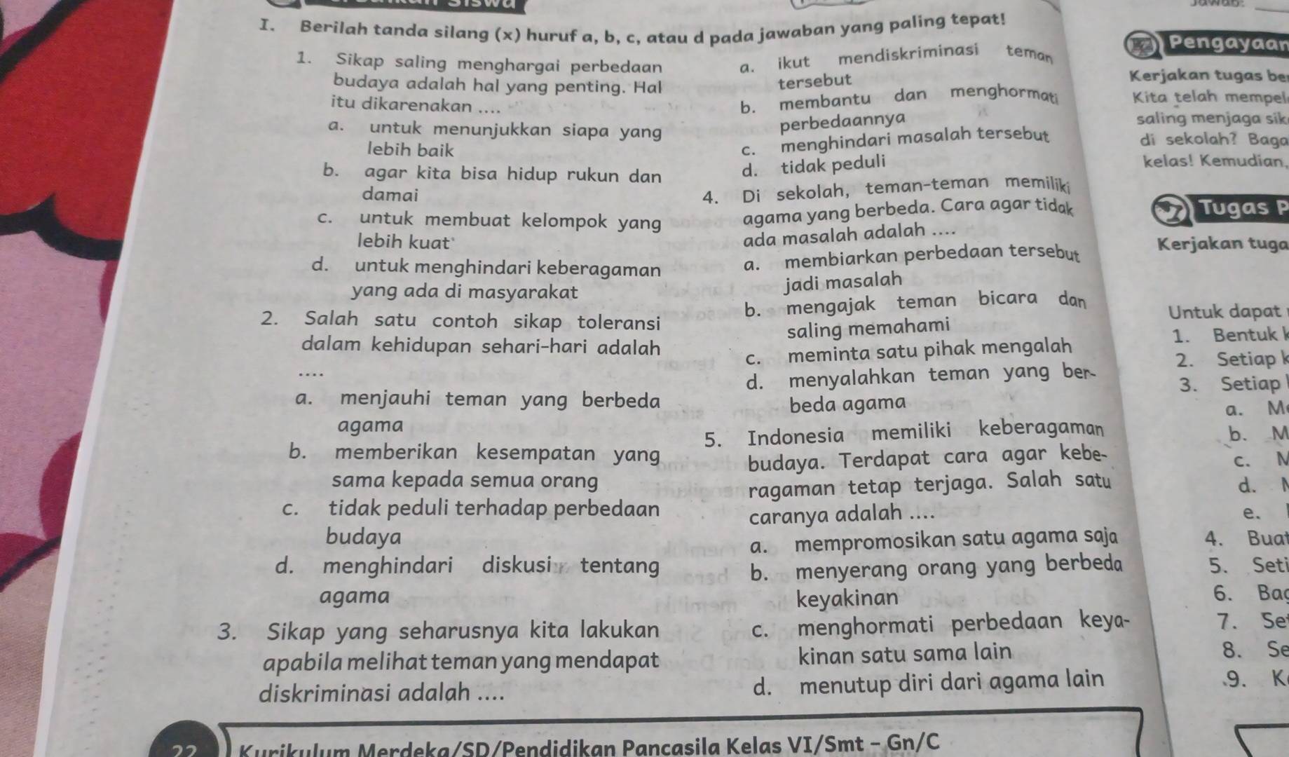 Berilah tanda silang (x) huruf a, b, c, atau d pada jawaban yang paling tepat!
1. Sikap saling menghargai perbedaan
a. ikut mendiskriminasi teman a Pengayaan
budaya adalah hal yang penting. Hal
tersebut
Kerjakan tugas be
itu dikarenakan ....
b. membantu dan menghormati Kita telah mempel
perbedaannya
saling menjaga sik
a. untuk menunjukkan siapa yang di sekolah? Baga
lebih baik
c. menghindari masalah tersebut
b. agar kita bisa hidup rukun dan
d. tidak peduli
kelas! Kemudian.
damai
4. Di sekolah, teman-teman memiliki
c. untuk membuat kelompok yang
agama yang berbeda. Cara agar tidak Tugas P
ada masalah adalah ....
lebih kuat Kerjakan tuga
d. untuk menghindari keberagaman
a. membiarkan perbedaan tersebut
yang ada di masyarakat
jadi masalah
b. mengajak teman bicara dan
2. Salah satu contoh sikap toleransi Untuk dapat
saling memahami
dalam kehidupan sehari-hari adalah 1. Bentuk k
c. meminta satu pihak mengalah
2. Setiap k
d. menyalahkan teman yang ber
3. Setiap
a. menjauhi teman yang berbeda beda agama
agama a. M
5. Indonesia memiliki keberagaman b. M
b. memberikan kesempatan yang
sama kepada semua orang budaya. Terdapat cara agar kebe c. N
ragaman tetap terjaga. Salah satu d. I
c. tidak peduli terhadap perbedaan
budaya caranya adalah ....
e.
a. mempromosikan satu agama saja 4. Buat
d. menghindari diskusi tentang b. menyerang orang yang berbeda 5. Seti
agama keyakinan
6. Baç
c. menghormati perbedaan keya-
3. Sikap yang seharusnya kita lakukan 7. Se
apabila melihat teman yang mendapat kinan satu sama lain
8. Se
diskriminasi adalah .... d. menutup diri dari agama lain
9. K
Kurikulum Merdeka/SD/Pendidikan Pançasila Kelas VI/Smt - Gn/C