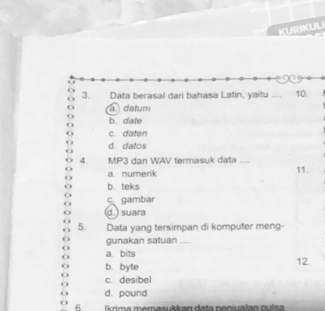 KURIKUL
3. Data berasal dari bahasa Latin, yaitu_ , 10.
a datum
b. date
c. daten
d. datos
4. MP3 dan WAV termasuk data ....
a. numerik 11.
b. teks
cgambar
d. ) suara
5. Data yang tersimpan di komputer meng-
gunakan satuan ....
a bits
b. byte 12.
c. desibel
d. pound
6 İ krima memasukkan data neniualan oulsa