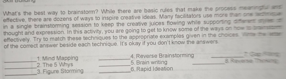 Skill Büllaing 
What's the best way to brainstorm? While there are basic rules that make the process meaning and 
effective, there are dozens of ways to inspire creative ideas. Many facilitators use more than one ex moe 
in a single brainstorming session to keep the creative juices flowing while supporting different sye o 
thought and expression. In this activity, you are going to get to know some of the ways on how to brensssom 
effectively. Try to match these techniques to the appropriate examples given in the choices. Wne he 
of the correct answer beside each technique. It's okay if you don't know the answers. 
1. Mind Mapping _4. Reverse Brainstorming_ 
. Sap Flling 
_ 
2. The 5 Whys _5. Brain writing_ 
8. Reverse Thinkng 
_ 
_3. Figure Storming _6. Rapid Ideation