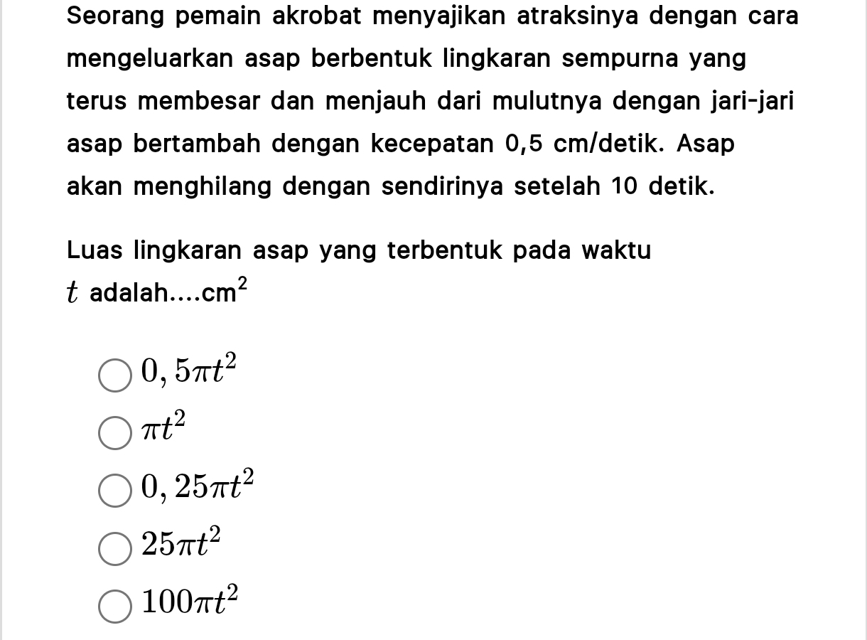 Seorang pemain akrobat menyajikan atraksinya dengan cara
mengeluarkan asap berbentuk lingkaran sempurna yang
terus membesar dan menjauh dari mulutnya dengan jari-jari
asap bertambah dengan kecepatan 0,5 cm /detik. Asap
akan menghilang dengan sendirinya setelah 10 detik.
Luas lingkaran asap yang terbentuk pada waktu
t adalah.... cm^2
0,5π t^2
π t^2
0,25π t^2
25π t^2
100π t^2