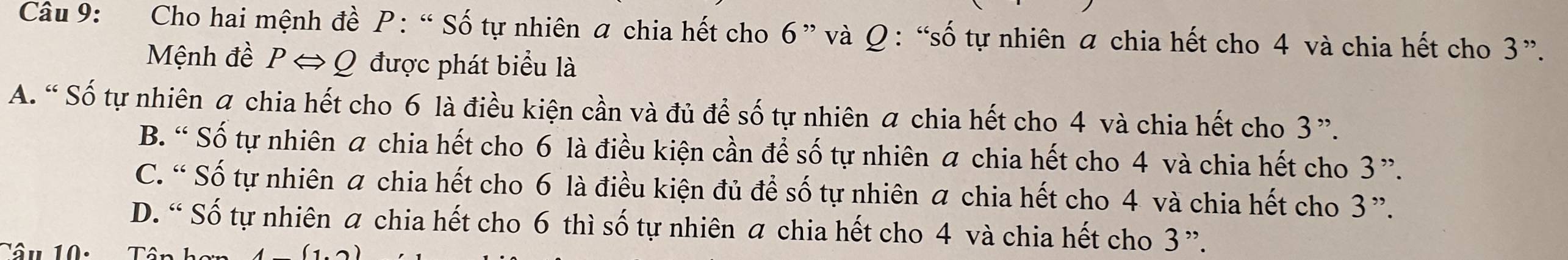 Cho hai mệnh đề P : “ Số tự nhiên a chia hết cho 6 ” và Ω : “số tự nhiên a chia hết cho 4 và chia hết cho 3 ”.
Mệnh đề P ⇔ Q được phát biểu là
A. “ Số tự nhiên a chia hết cho 6 là điều kiện cần và đủ để số tự nhiên a chia hết cho 4 và chia hết cho 3 ”.
B. “ Số tự nhiên a chia hết cho 6 là điều kiện cần để số tự nhiên a chia hết cho 4 và chia hết cho 3 ”.
C. “ Số tự nhiên a chia hết cho 6 là điều kiện đủ để số tự nhiên a chia hết cho 4 và chia hết cho 3 ”.
D. “ Số tự nhiên a chia hết cho 6 thì số tự nhiên a chia hết cho 4 và chia hết cho 3 ”.