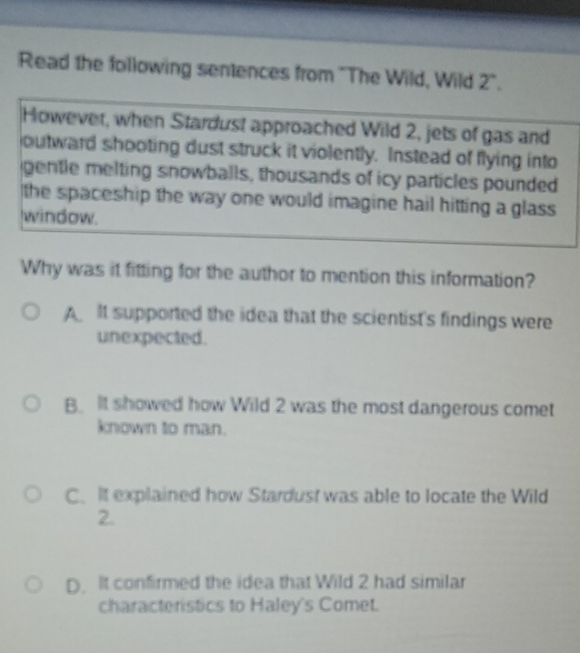 Read the following sentences from 'The Wild, Wild 2".
However, when Stardust approached Wild 2, jets of gas and
outward shooting dust struck it violently. Instead of flying into
gentle melting snowballs, thousands of icy particles pounded
the spaceship the way one would imagine hail hitting a glass 
window.
Why was it fitting for the author to mention this information?
A It supported the idea that the scientist's findings were
unexpected.
B. It showed how Wild 2 was the most dangerous comet
known to man.
C. It explained how Stardust was able to locate the Wild
2.
D. It confirmed the idea that Wild 2 had similar
characteristics to Haley's Comet.