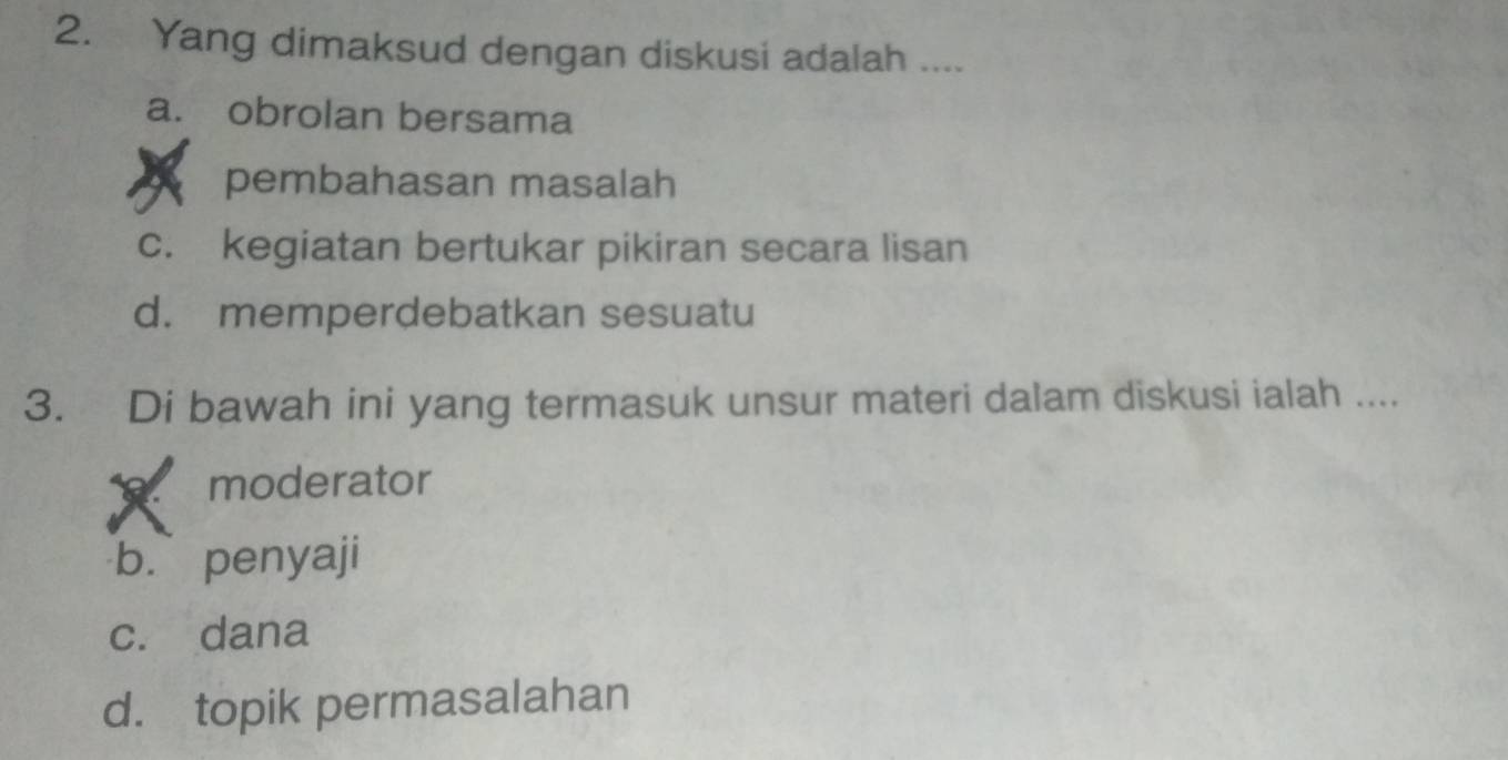 Yang dimaksud dengan diskusi adalah ....
a. obrolan bersama
pembahasan masalah
c. kegiatan bertukar pikiran secara lisan
d. memperdebatkan sesuatu
3. Di bawah ini yang termasuk unsur materi dalam diskusi ialah ....
moderator
b. penyaji
c. dana
d. topik permasalahan