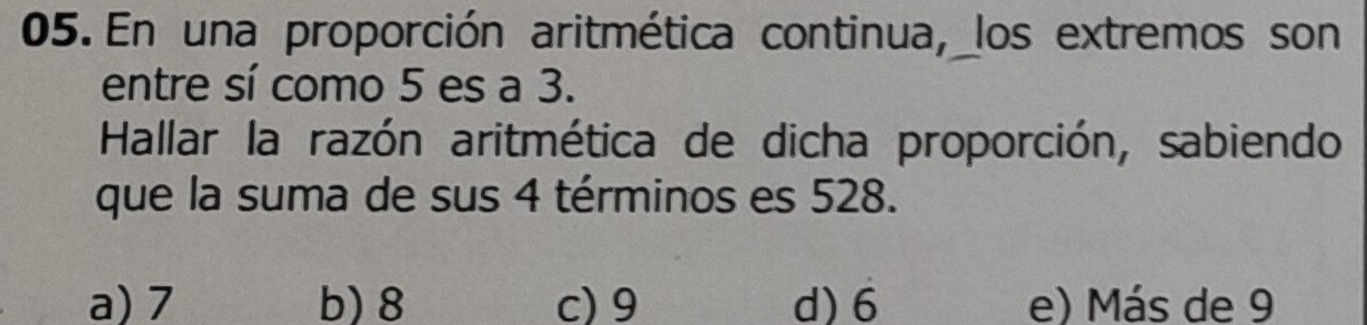 En una proporción aritmética continua, los extremos son
entre sí como 5 es a 3.
Hallar la razón aritmética de dicha proporción, sabiendo
que la suma de sus 4 términos es 528.
a) 7 b) 8 c) 9 d) 6 e) Más de 9