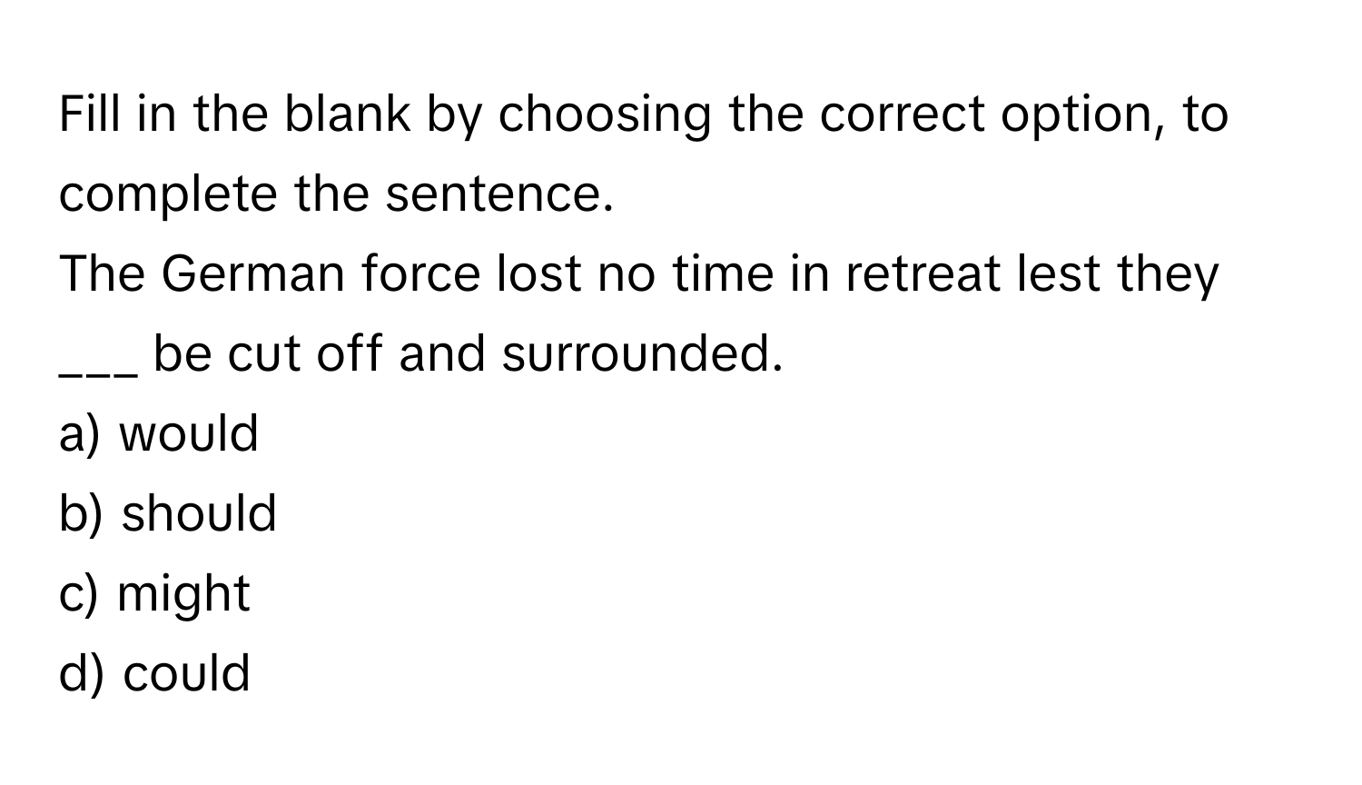 Fill in the blank by choosing the correct option, to complete the sentence.
The German force lost no time in retreat lest they ___ be cut off and surrounded.
a) would
b) should
c) might
d) could