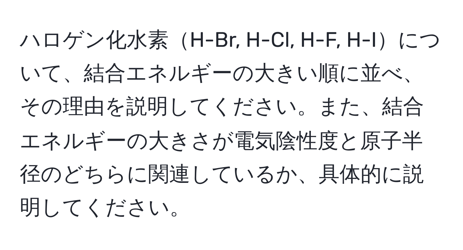 ハロゲン化水素H-Br, H-Cl, H-F, H-Iについて、結合エネルギーの大きい順に並べ、その理由を説明してください。また、結合エネルギーの大きさが電気陰性度と原子半径のどちらに関連しているか、具体的に説明してください。