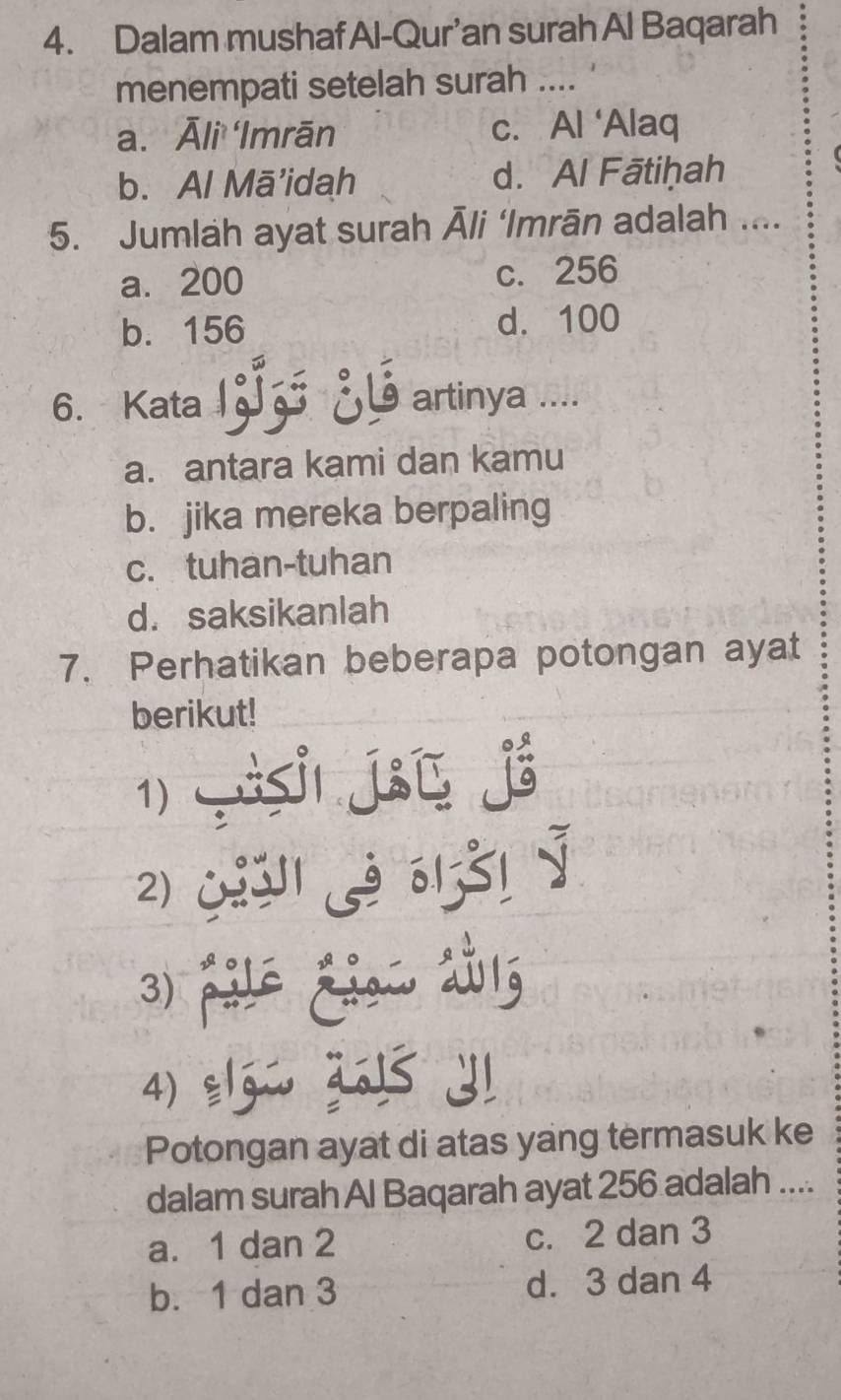 Dalam mushafAl-Qur’an surah Al Baqarah
menempati setelah surah ....
a. Āli Imrān c. Al ‘Alaq
b. Al Mā’idah d. Al Fātiḥah
5. Jumlah ayat surah Āli ‘Imrān adalah ....
a. 200 c. 256
b. 156 d. 100
6. Kata artinya ....
a. antara kami dan kamu
b. jika mereka berpaling
c. tuhan-tuhan
d. saksikanlah
7. Perhatikan beberapa potongan ayat
berikut!
1)
to
2)
5131
3)
4)
Potongan ayat di atas yang termasuk ke
dalam surah Al Baqarah ayat 256 adalah ....
a. 1 dan 2 c. 2 dan 3
b. 1 dan 3 d. 3 dan 4