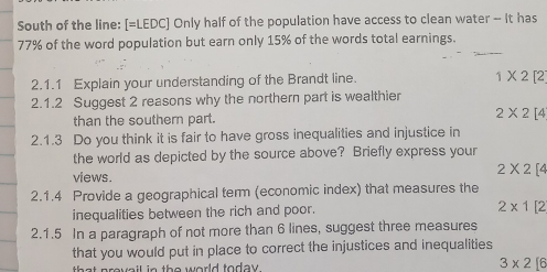 South of the line: [=LEDC] Only half of the population have access to clean water - It has
77% of the word population but earn only 15% of the words total earnings.
2.1.1 Explain your understanding of the Brandt line. 1* 2[2
2.1.2 Suggest 2 reasons why the northern part is wealthier
than the southern part. 2* 2[4
2.1.3 Do you think it is fair to have gross inequalities and injustice in
the world as depicted by the source above? Briefly express your
views.
2* 2[4
2.1.4 Provide a geographical term (economic index) that measures the
inequalities between the rich and poor.
2* 1[2
2.1.5 In a paragraph of not more than 6 lines, suggest three measures
that you would put in place to correct the injustices and inequalities
th a t provail in the world today . 3* 2[6