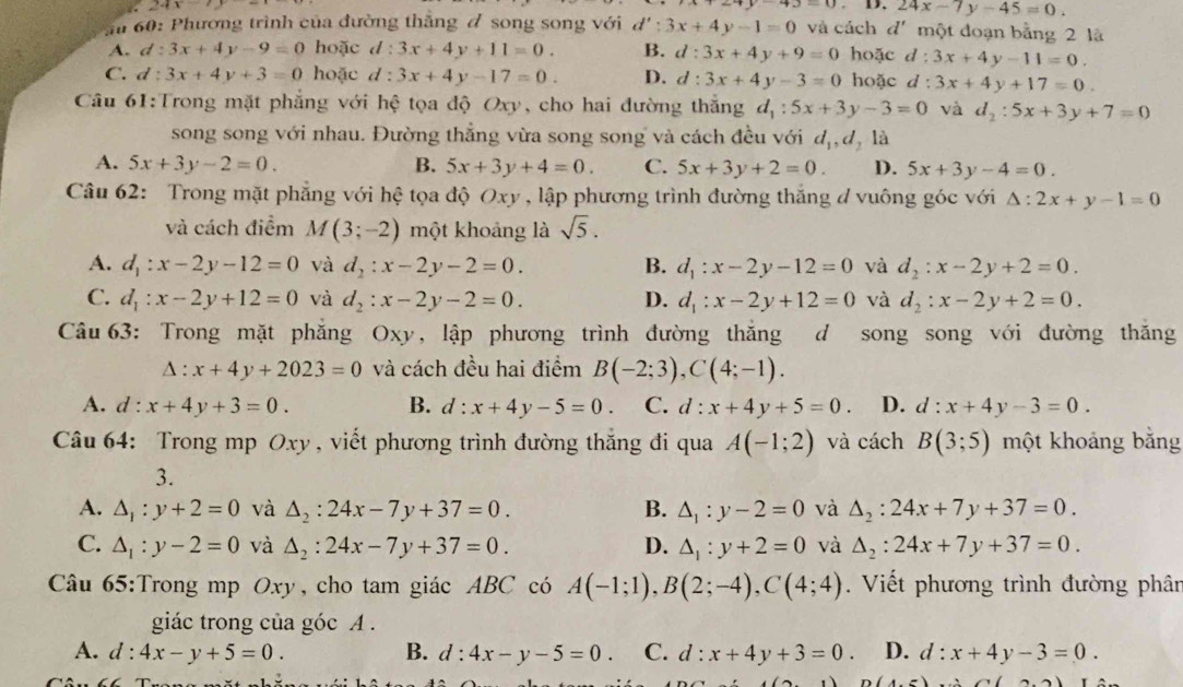 24x
43-0. D. 24x-7y-45=0.
ă 60: Phương trình của đường thắng đ song song với d':3x+4y-1=0 và cách đ' một đoạn bằng 2 là
A. d:3x+4y-9=0 hoặc d:3x+4y+11=0. B. d:3x+4y+9=0 hoặc d : 3x+4y-11=0.
C. d:3x+4y+3=0 hoặc d:3x+4y-17=0. D. d:3x+4y-3=0 hoặc d :3x+4y+17=0.
Câu 61:Trong mặt phẳng với hệ tọa độ Oxy, cho hai đường thắng d_1:5x+3y-3=0 và d_2:5x+3y+7=0
song song với nhau. Đường thắng vừa song song và cách đều với d_1,d_21a
A. 5x+3y-2=0. B. 5x+3y+4=0. C. 5x+3y+2=0. D. 5x+3y-4=0.
Câu 62: Trong mặt phẳng với hệ tọa độ Oxy , lập phương trình đường thắng đ vuông góc với △ :2x+y-1=0
và cách điểm M(3;-2) một khoảng là sqrt(5).
A. d_1:x-2y-12=0 và d_2:x-2y-2=0. B. d_1:x-2y-12=0 và d_2:x-2y+2=0.
C. d_1:x-2y+12=0 và d_2:x-2y-2=0. D. d_1:x-2y+12=0 và d_2:x-2y+2=0.
Câu 63: Trong mặt phẳng Oxy, lập phương trình đường thắng d song song với đường thăng
△ :x+4y+2023=0 và cách đều hai điểm B(-2;3),C(4;-1).
A. c l:x+4y+3=0. B. d:x+4y-5=0. C. d:x+4y+5=0 D. d:x+4y-3=0.
Câu 64: Trong mp Oxy , viết phương trình đường thăng đi qua A(-1;2) và cách B(3;5) một khoảng bằng
3.
A. △ _1:y+2=0 và △ _2:24x-7y+37=0. B. △ _1:y-2=0 và △ _2:24x+7y+37=0.
C. △ _1:y-2=0 và △ _2:24x-7y+37=0. D. △ _1:y+2=0 và △ _2:24x+7y+37=0.
Câu 65:Trong mp Oxy, cho tam giác ABC có A(-1;1),B(2;-4),C(4;4). Viết phương trình đường phân
giác trong của góc A .
A. d:4x-y+5=0. B. d:4x-y-5=0. C. d:x+4y+3=0 D. d:x+4y-3=0.
(,-)