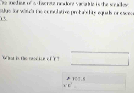 The median of a discrete random variable is the smallest 
value for which the cumulative probability equals or exceee
0.5. 
What is the median of Y
TOOLS
* 10^3