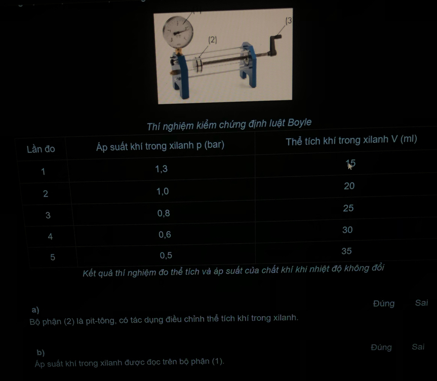 định luật Boyle 
Kết quả thí ngh 
a) Đúng Sai 
Bộ phận (2) là pit-tông, có tác dụng điều chỉnh thể tích khí trong xilanh. 
b) 
Đúng Sai 
Áp suất khí trong xilanh được đọc trên bộ phận (1).