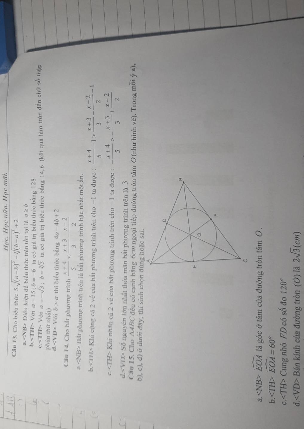 Học. Học nữa. Học mãi.
Câu 13. Cho biểu thức 5.sqrt((a-b)^2)-sqrt[3]((b-a)^3)+2
a Điều kiện đề biểu thức trên tồn tại là a≥ b
b. ∠ TH> Với a=15;b=-6 ta có giá trị biểu thức bằng 128
C. Với a=-sqrt(3);b=sqrt[3](3) ta có giá trị biểu thức bằng 14,6 (kết quả làm tròn đến chữ số thập
phân thử nhất)
d ∠ VD>V ới b>a thì biểu thức bằng 4a-4b+2
Câu 14. Cho bất phương trình  (x+4)/5 
3. Bắt phương trình trên là bất phương trình bậc nhất một ẩn.
b. Khi cộng cả 2 vế của bất phương trình trên cho −1 ta được :  (x+4)/5 -1> (x+3)/3 - (x-2)/2 -1
C. ∠ TH> Khi nhân cả 2 vế của bất phương trình trên cho −1 ta được : - (x+4)/5 >- (x+3)/3 + (x-2)/2 
d Số nguyên lớn nhất thỏa mãn bất phương trình trên là 3
Câu 15. Cho △ ABC đều có cạnh bằng 6cm ngoại tiếp đường tròn tâm O(như hình vẽ). Trong mỗi ý a),
b), c), d) ở dưới đây, thí sinh chọn đúng hoặc sai.
a. ∠ NB>widehat EOA là góc ở tâm của đường tròn tâm O ,
b. ∠ TH>widehat EOA=60°
C. Cung nhỏ FD có số đo 120°
d. ∠ VD> 3 Bán kính của đường tròn (O) là 2sqrt(3)(cm)