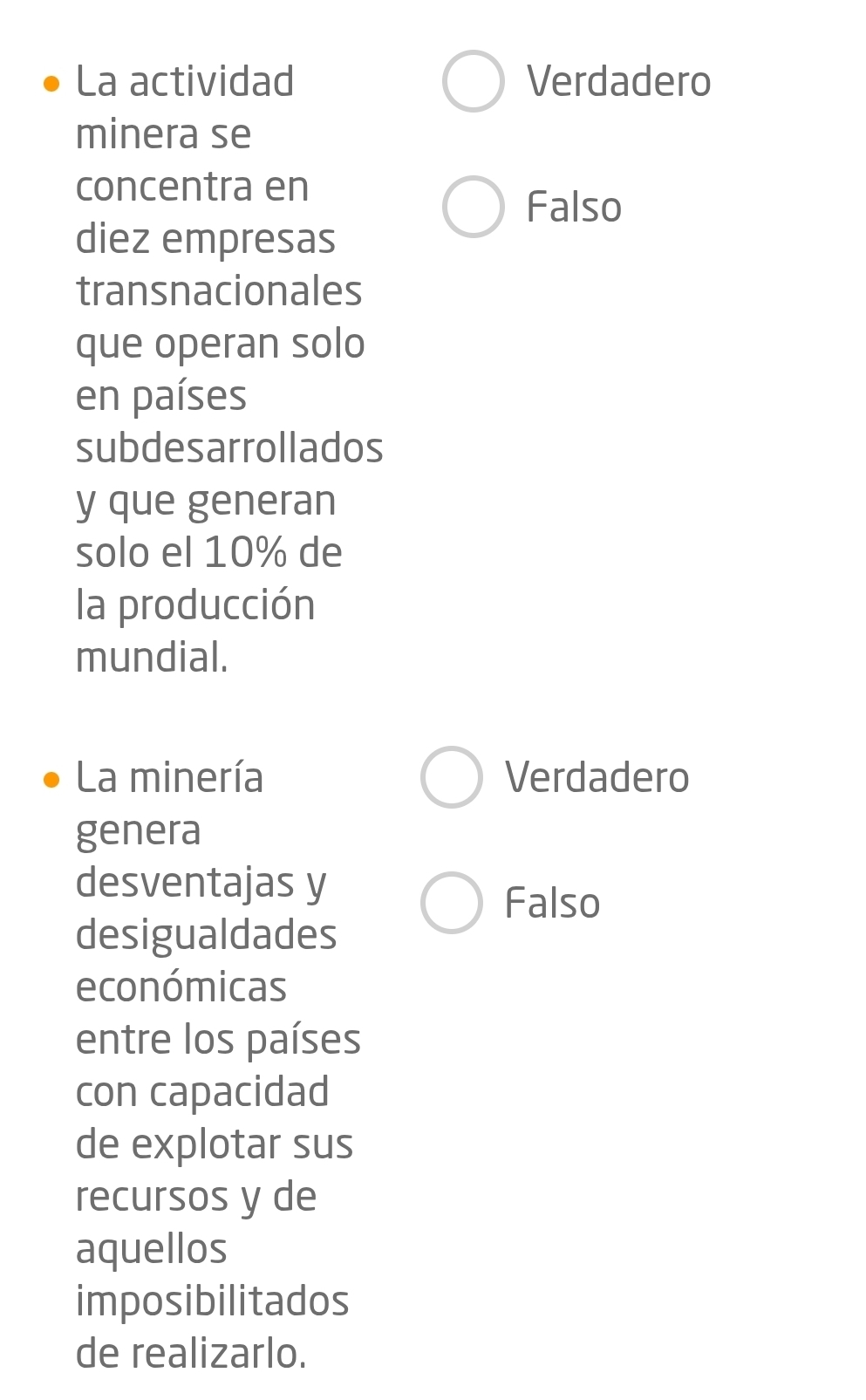 La actividad Verdadero
minera se
concentra en
Falso
diez empresas
transnacionales
que operan solo
en países
subdesarrollados
y que generan
solo el 10% de
la producción
mundial.
La minería Verdadero
genera
desventajas y
Falso
desigualdades
económicas
entre los países
con capacidad
de explotar sus
recursos y de
aquellos
imposibilitados
de realizarlo.