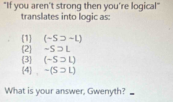 “If you aren’t strong then you’re logical”
translates into logic as:
1 (sim Ssupset sim L)
2 sim Ssupset L
3 (sim Ssupset L)
 4. sim (Ssupset L)
What is your answer, Gwenyth?