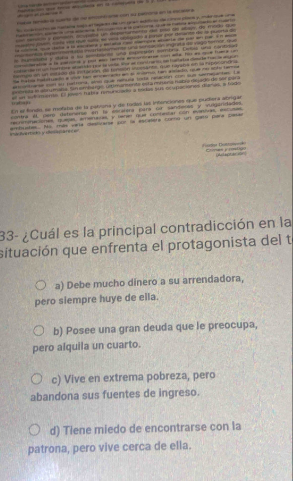 qo at atiuienee e rsplración que trena asqudais en la canejuera de l y
Había sénido la suera de ne encontrare con su patrona en la escalera
fo cuarischo se haslabe bejo e tejado de un gran edificio de cinco píaos y, más que una
Rebifación, parena una eacera. En cuanto a la patrona, quere había alquzado el cuarto
cen servicio y pensón, ecupaba un departamento del pisó de abajo, de modo que
nuestro javémn cadá vez que salla: se veía obligado a pasar por delante de la puerta de
la cóona, que daña a la escalera y estaba cal slempre abierta de par en par. En esos
mersentes experimentatla inveriablemente uná sensación ingrata de vago semor que
le nummana y daba a su sembiante una expresión sombría. Debia una cantidad
considerabla a la jationia y por eso temía encontrarse con ella. No es que fuera un
cobarde of un hombre abalido por la vica. Por se contzario, se hallaba desde hacía algún
sempe en un estado de inritación, de tensión incesante, que rayaba en la hipocondría
Se habsa halstuado a vivír tan encerado en sí mismo, ten aislado, que no solo temía
encontrarse con su petrona, sino que renuía toda relación con sus semejantes. La
pebreza le abrumaba. Sin embargo, últimamente esta misería nabía dejado de ser para
el un sufrimiento. El joven había rinunciado a todas sus ocupaciones diarias, a todo
crtajo
En el fendo, se mofaba de la patrona y de todas las intenciones que pudiera abrigar
centra él, peró detenerse en la escalera para oir sandeces y vulgaridades,
recriminaciones, quejas, amenazas, y tener que contestar con evasivas, excusas,
embuates.... No, más valia deslizarse por la escalera corno un gato para pasar
inadvertido y desaparecer
Fiodor Dontoievsko
Crimen y castigo
(Aeaptation)
33- ¿Cuál es la principal contradicción en la
situación que enfrenta el protagonista del te
a) Debe mucho dinero a su arrendadora,
pero siempre huye de ella.
b) Posee una gran deuda que le preocupa,
pero alquila un cuarto.
c) Vive en extrema pobreza, pero
abandona sus fuentes de ingreso.
d) Tiene miedo de encontrarse con la
patrona, pero vive cerca de ella.