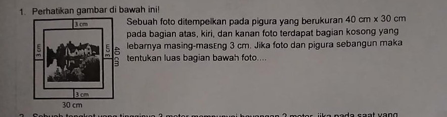 Perhatikan gambar di bawah ini! 
Sebuah foto ditempelkan pada pigura yang berukuran 40cm* 30cm
pada bagian atas, kiri, dan kanan foto terdapat bagian kosong yang 
lebarnya masing-masEng 3 cm. Jika foto dan pigura sebangun maka 
tentukan luas bagian bawah foto....