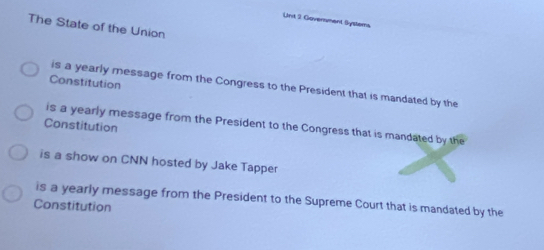 Unt 2 Government Syslems
The State of the Union
Constitution
is a yearly message from the Congress to the President that is mandated by the
is a yearly message from the President to the Congress that is mandated by the
Constitution
is a show on CNN hosted by Jake Tapper
is a yearly message from the President to the Supreme Court that is mandated by the
Constitution