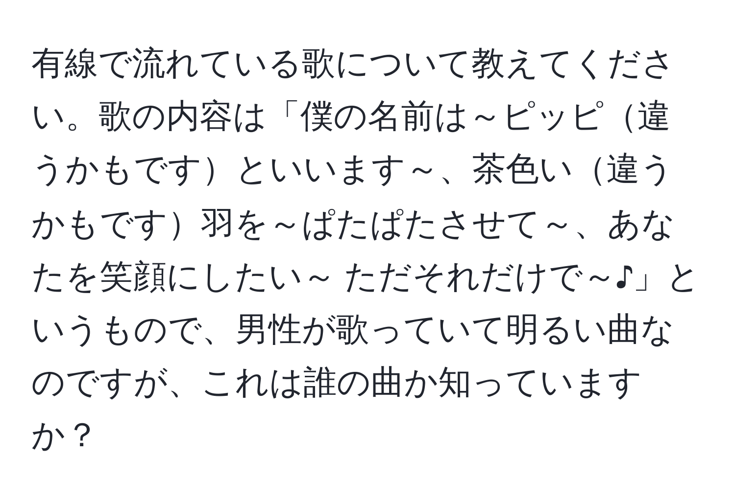 有線で流れている歌について教えてください。歌の内容は「僕の名前は～ピッピ違うかもですといいます～、茶色い違うかもです羽を～ぱたぱたさせて～、あなたを笑顔にしたい～ ただそれだけで～♪」というもので、男性が歌っていて明るい曲なのですが、これは誰の曲か知っていますか？