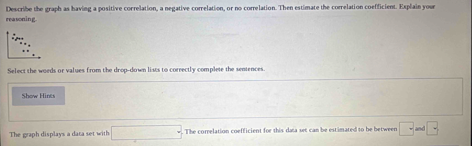 Describe the graph as having a positive correlation, a negative correlation, or no correlation. Then estimate the correlation coefficient. Explain your 
reasoning. 
Select the words or values from the drop-down lists to correctly complete the sentences. 
Show Hints 
The graph displays a data set with □. . The correlation coefficient for this data set can be estimated to be between □ and □°