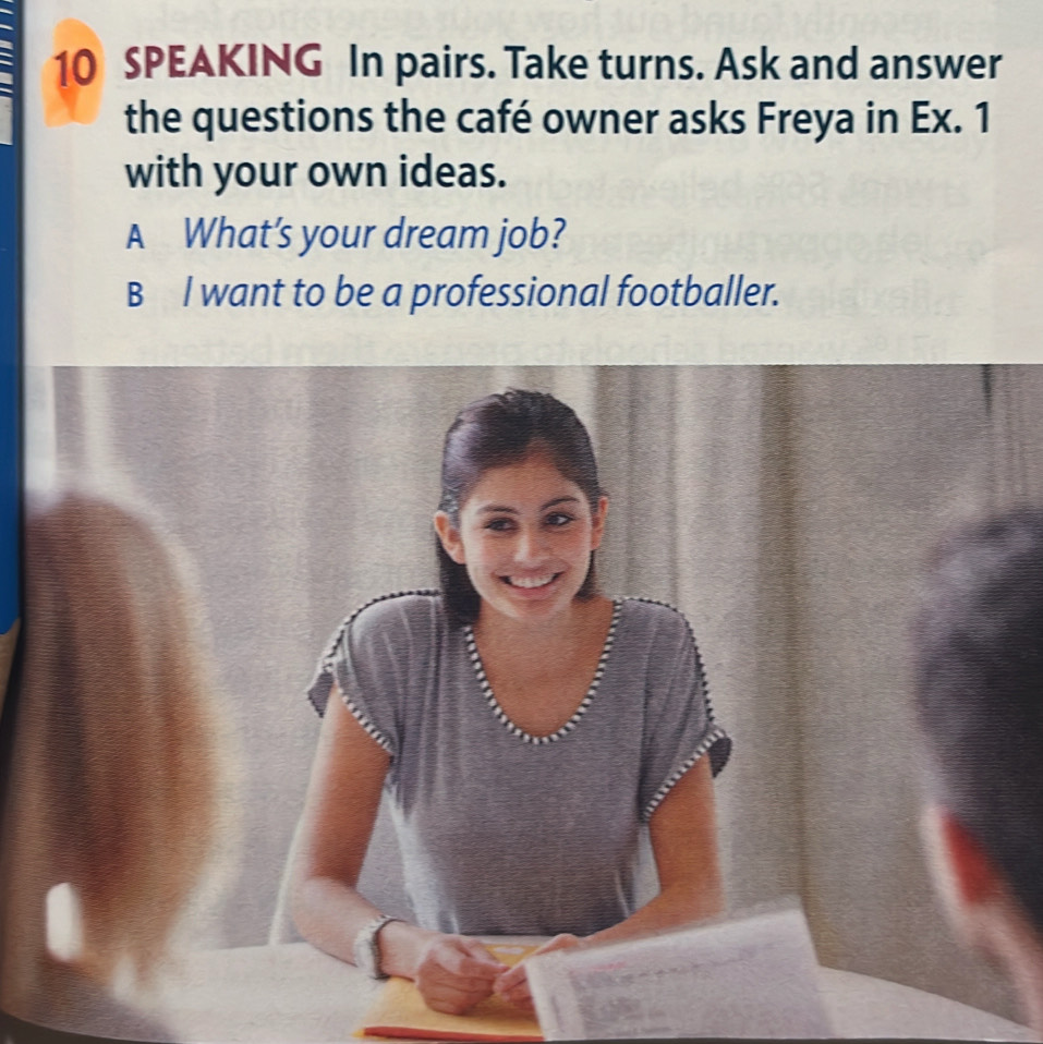 SPEAKING In pairs. Take turns. Ask and answer 
the questions the café owner asks Freya in Ex. 1 
with your own ideas. 
A What’s your dream job? 
B l want to be a professional footballer.