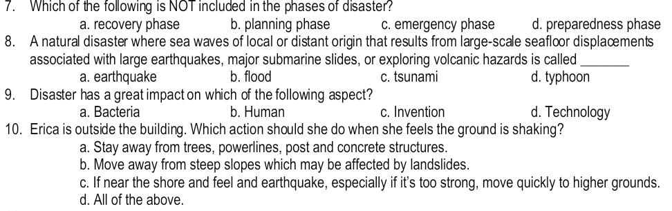 Which of the following is NOT included in the phases of disaster?
a. recovery phase b. planning phase c. emergency phase d. preparedness phase
8. A natural disaster where sea waves of local or distant origin that results from large-scale seafloor displacments
associated with large earthquakes, major submarine slides, or exploring volcanic hazards is called_
a. earthquake b. flood c. tsunami d. typhoon
9. Disaster has a great impact on which of the following aspect?
a. Bacteria b. Human c. Invention d. Technology
10. Erica is outside the building. Which action should she do when she feels the ground is shaking?
a. Stay away from trees, powerlines, post and concrete structures.
b. Move away from steep slopes which may be affected by landslides.
c. If near the shore and feel and earthquake, especially if it's too strong, move quickly to higher grounds.
d. All of the above.