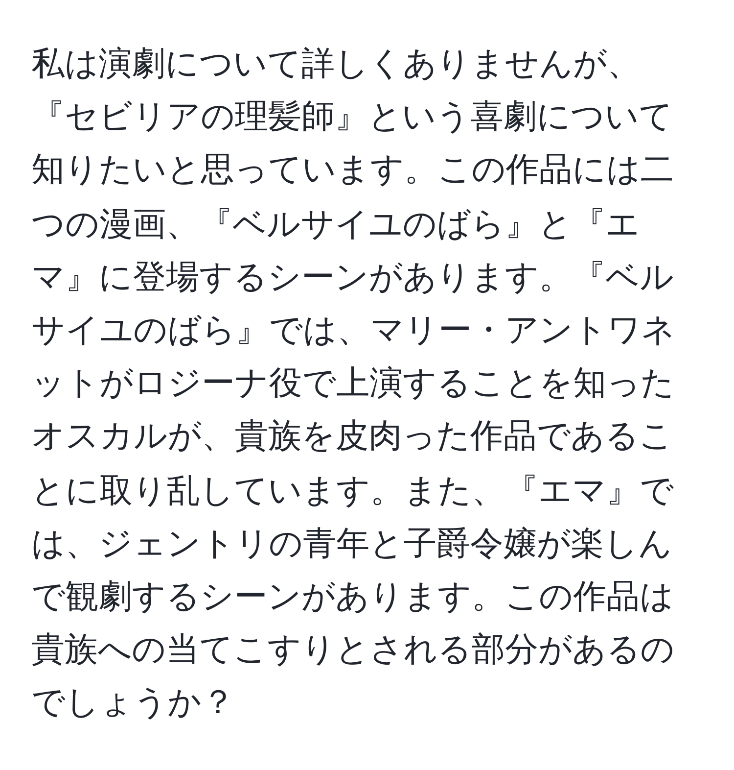 私は演劇について詳しくありませんが、『セビリアの理髪師』という喜劇について知りたいと思っています。この作品には二つの漫画、『ベルサイユのばら』と『エマ』に登場するシーンがあります。『ベルサイユのばら』では、マリー・アントワネットがロジーナ役で上演することを知ったオスカルが、貴族を皮肉った作品であることに取り乱しています。また、『エマ』では、ジェントリの青年と子爵令嬢が楽しんで観劇するシーンがあります。この作品は貴族への当てこすりとされる部分があるのでしょうか？