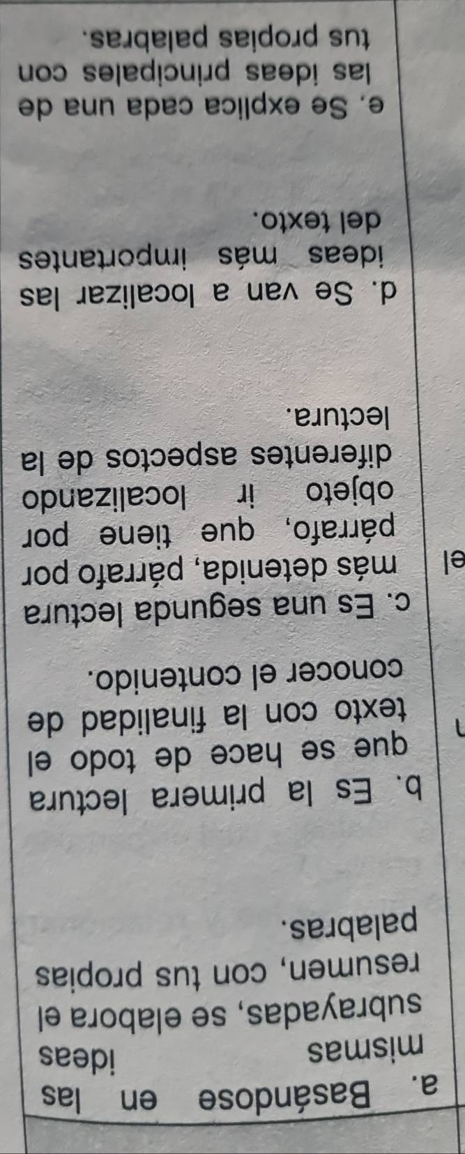 Basándose en las 
mismas 
ideas 
subrayadas, se elabora el 
resumen, con tus propias 
palabras. 
b. Es la primera lectura 
que se hace de todo el 
texto con la finalidad de 
conocer el contenido. 
c. Es una segunda lectura 
el más detenida, párrafo por 
párrafo, que tiene por 
objeto ir localizando 
diferentes aspectos de la 
lectura. 
d. Se van a localizar las 
ideas más importantes 
del texto. 
e. Se explica cada una de 
las ideas principales con 
tus propias palabras.