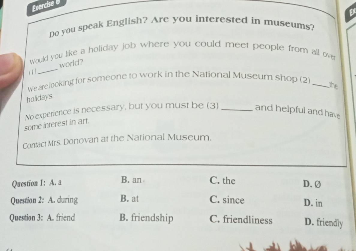 Ex
Do you speak English? Are you interested in museums?
_
Would you like a holiday job where you could meet people from all over
world?
(1)
We are looking for someone to work in the National Museum shop (2)_
the
holidays.
No experience is necessary, but you must be (3) _and helpful and have
some interest in art.
Contact Mrs. Donovan at the National Museum.
B. an C. the
Question 1: A. a D.Ø
Question 2: A. during B. at C. since D. in
Question 3: A. friend B. friendship C. friendliness D. friendly