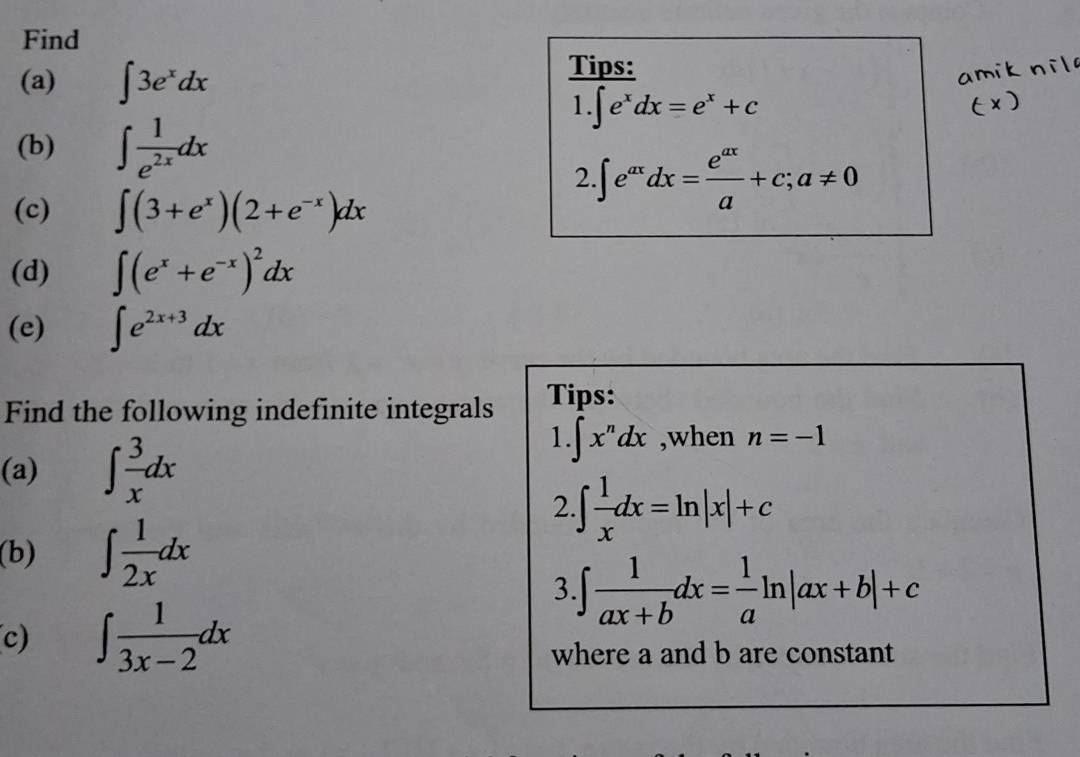 Find 
(a) ∈t 3e^xdx
Tips: 
1. ∈t e^xdx=e^x+c
(b) ∈t  1/e^(2x) dx
2 ∈t e^(ax)dx= e^(ax)/a +c;a!= 0
(c) ∈t (3+e^x)(2+e^(-x))dx
(d) ∈t (e^x+e^(-x))^2dx
(e) ∈t e^(2x+3)dx
Find the following indefinite integrals Tips: 
(a) ∈t  3/x dx
1. ∈t x^ndx ,when n=-1
2 ∈t  1/x dx=ln |x|+c
(b) ∈t  1/2x dx
3. ∈t  1/ax+b dx= 1/a ln |ax+b|+c
c) ∈t  1/3x-2 dx
where a and b are constant