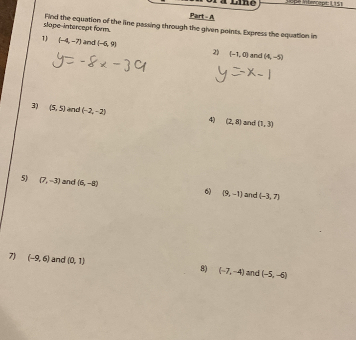 iLlne Slope Intercept: L1S1
Part - A
Find the equation of the line passing through the given points. Express the equation in
slope-intercept form.
1) (-4,-7) and (-6,9) 2) (-1,0) and (4,-5)
3) (5,5) and (-2,-2)
4) (2,8) and (1,3)
5) (7,-3) and (6,-8) (9,-1) and (-3,7)
6)
7) (-9,6) and (0,1) 8) (-7,-4) and (-5,-6)