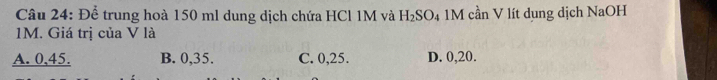 Để trung hoà 150 ml dung dịch chứa HCl 1M và H_2SO_4 1M cần V lít dung dịch NaOH
1M. Giá trị của V là
A. 0, 45. B. 0, 35. C. 0, 25. D. 0, 20.