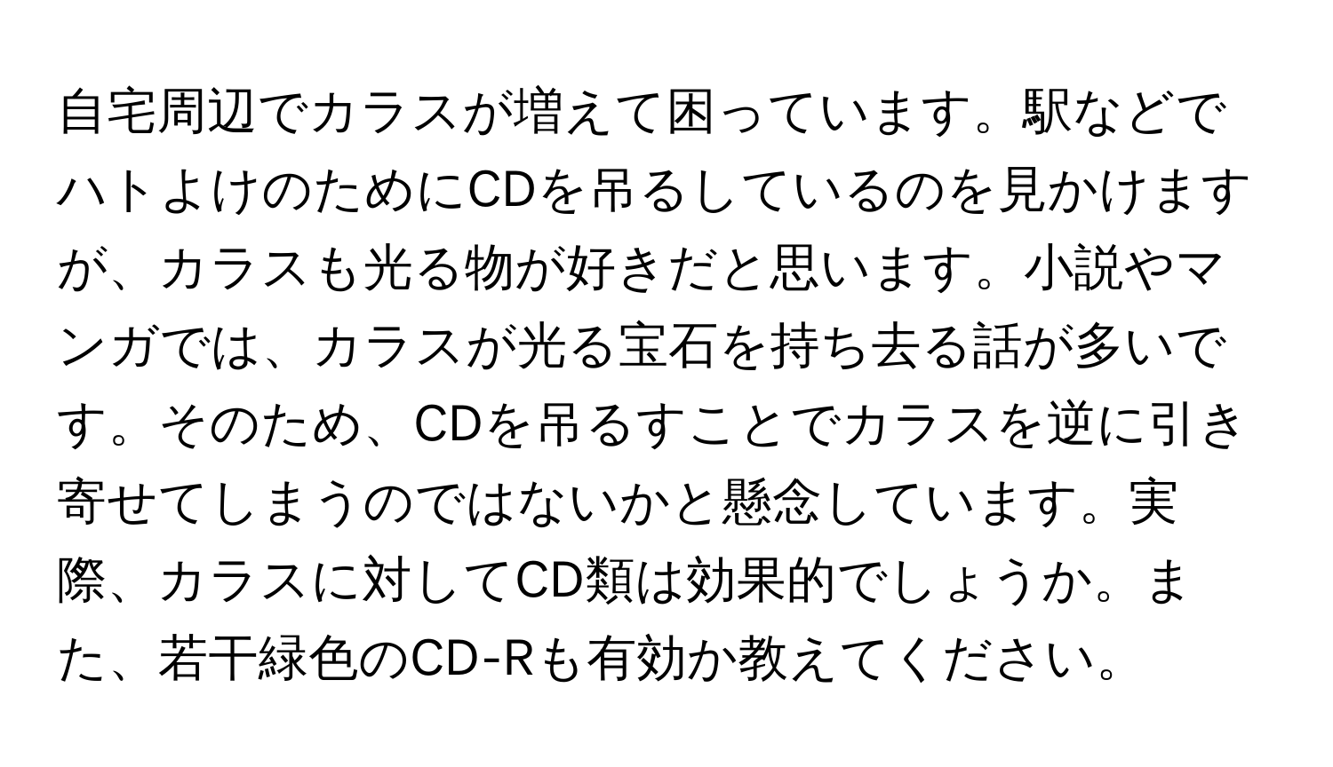 自宅周辺でカラスが増えて困っています。駅などでハトよけのためにCDを吊るしているのを見かけますが、カラスも光る物が好きだと思います。小説やマンガでは、カラスが光る宝石を持ち去る話が多いです。そのため、CDを吊るすことでカラスを逆に引き寄せてしまうのではないかと懸念しています。実際、カラスに対してCD類は効果的でしょうか。また、若干緑色のCD-Rも有効か教えてください。