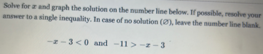 Solve for æ and graph the solution on the number line below. If possible, resolve your 
answer to a single inequality. In case of no solution (Ø), leave the number line blank.
-x-3<0</tex> and -11>-x-3