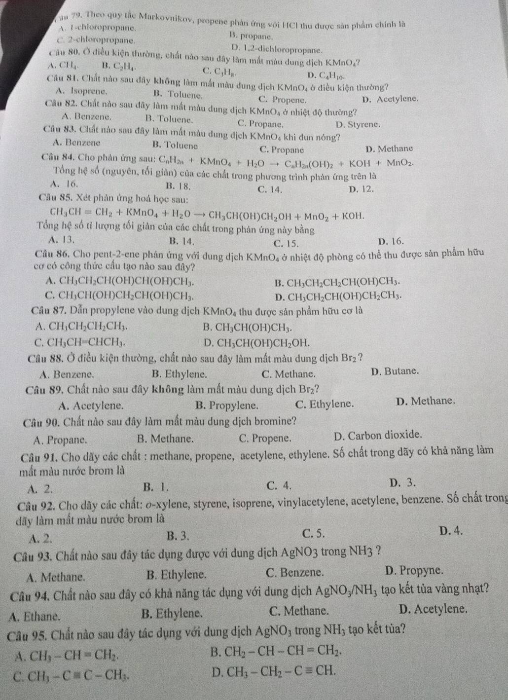 ăm 79. Theo quy tắc Markovnikov, propene phản ứng với HCI thu được sản phẩm chính là
A.I-chloropropane. B. propane.
C. 2-chloropropane. D. 1,2-dichloropropane.
Câu 80. Ở điều kiện thường, chất nào sau đây làm mắt màu dung dịch KMnO_4
A. CII_4. B. C_2H_4.
C. C_3H_8.
D. C_4H_10.
Câu 81. Chất nào sau đây không làm mất màu dung dịch 1 KMnO_4 * điều kiện thường?
A. Isoprene. B. Toluene. C. Propene.
D. Acetylene.
Câu 82. Chất nào sau dây làm mất màu dung dịch KMnO_4 ở nhiệt độ thường?
A. Benzene. B. Toluene. C. Propane. D. Styrene.
Câu 83. Chất nào sau đây làm mất màu dung dịch (MnO_4 khi dun nóng?
A. Benzene B. Toluene C. Propane D. Methane
Câu 84. Cho phân ứng sau: C_nH_2n+KMnO_4+H_2Oto C_nH_2n(OH)_2+KOH+MnO_2.
Tổng hệ số (nguyên, tối giản) của các chất trong phương trình phản ứng trên là
A. 16. B. 18. C. 14.
D. 12.
Câu 85. Xét phản ứng hoá học sau:
CH_3CH=CH_2+KMnO_4+H_2Oto CH_3CH(OH)CH_2OH+MnO_2+KOH.
Tổng hệ số tỉ lượng tối giản của các chất trong phản ứng này bằng
A. 13. B. 14. C. 15. D. 16.
Câu 86, Cho pent-2-ene phản ứng với dung dịch B (MnO_4
cơ có công thức cầu tạo nào sau đây? ở nhiệt độ phòng có thể thu được sản phẩm hữu
A. CH_3CH_2CH(OH)CH(OH)CH_3. B. CH_3CH_2CH_2CH(OH)CH_3.
C. CH_3CH(OH)CH_2CH(OH)CH_3. D. CH_3CH_2CH(OH)CH_2CH_3.
Câu 87. Dẫn propylene vào dung dịch I KMnO_4 thu được sản phầm hữu cơ là
A. CH_3CH_2CH_2CH_3. B. CH_3CH(OH)CH_3.
C. CH_3CH=CHCH_3. D. CH_3CH(OH)CH_2OH.
Câu 88. Ở điều kiện thường, chất nào sau đây làm mất màu dung dịch Br_2
A. Benzene. B. Ethylene. C. Methane. D. Butane.
Câu 89. Chất nào sau đây không làm mất màu dung dịch Br_2
A. Acetylene. B. Propylene. C. Ethylene. D. Methane.
Câu 90. Chất nào sau đây làm mất màu dung dịch bromine?
A. Propane. B. Methane. C. Propene. D. Carbon dioxide.
Câu 91. Cho dãy các chất : methane, propene, acetylene, ethylene. Số chất trong dãy có khả năng làm
mắt màu nước brom là
A. 2. B. 1. C. 4.
D. 3.
Câu 92. Cho dãy các chất: o-xylene, styrene, isoprene, vinylacetylene, acetylene, benzene. Số chất trong
đãy làm mất màu nước brom là
D. 4.
A. 2.
B. 3. C. 5.
Câu 93. Chất nào sau đây tác dụng được với dung dịch AgNO_3 3 trong NH3 ?
A. Methane. B. Ethylene. C. Benzene. D. Propyne.
Câu 94, Chất nào sau đây có khả năng tác dụng với dung dịch AgNO_3/NH_3 tạo kết tủa vàng nhạt?
A. Ethane. B. Ethylene. C. Methane.
D. Acetylene.
Câu 95. Chất nào sau đây tác dụng với dung dịch AgNO_3 trong NH_3 tạo kết tùa?
A. CH_3-CH=CH_2. B. CH_2-CH-CH=CH_2.
C. CH_3-Cequiv C-CH_3.
D. CH_3-CH_2-Cequiv CH.