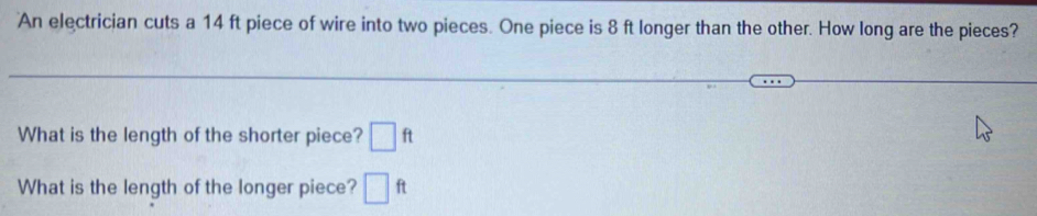 An electrician cuts a 14 ft piece of wire into two pieces. One piece is 8 ft longer than the other. How long are the pieces? 
What is the length of the shorter piece? □ ft
What is the length of the longer piece? □ ft